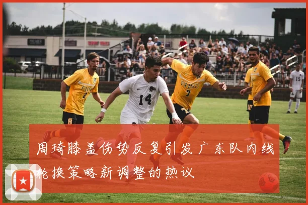 周琦膝盖伤势反复引发广东队内线轮换策略新调整的热议